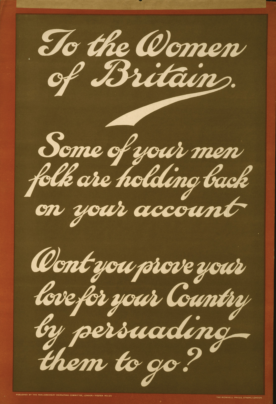 To the women of Britain. Some of your men folk are holding back on your account. Won't you prove your love for your country by persuading them to go? / The Romwell Press, Strand, London., London : Parliamentary Recruiting Committee, [1915] — vintage poster