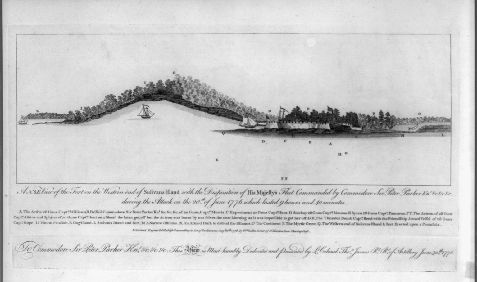 A N.b.E. view of the fort on the western end of Sulivans Island with the disposition of His Majesty's fleet commanded by Commodore Sir Peter Parker Knt. &c &c &c during the attack on the 28th. of June 1776, which lasted 9 hours and 40 minutes, London : Publish'd according to Act of Parliament by Wm. Faden Corner of St. Martin's Lane Charing Cross, 1776 Augt. 10th. — historic print